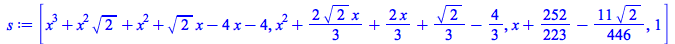 Typesetting:-mprintslash([s := [`+`(`*`(`^`(x, 3)), `*`(`^`(x, 2), `*`(`^`(2, `/`(1, 2)))), `*`(`^`(x, 2)), `*`(`^`(2, `/`(1, 2)), `*`(x)), `-`(`*`(4, `*`(x))), `-`(4)), `+`(`*`(`^`(x, 2)), `*`(`/`(2,...