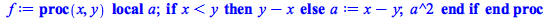 Typesetting:-mprintslash([f := proc (x, y) local a; if `<`(x, y) then `+`(y, `-`(x)) else a := `+`(x, `-`(y)); `*`(`^`(a, 2)) end if end proc], [proc (x, y) local a; if `<`(x, y) then `+`(y, `-`(x)) e...