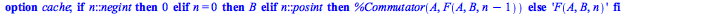 Typesetting:-mprintslash([F := proc (A, B, n) option cache; if n::negint then 0 elif n = 0 then B elif n::posint then %Commutator(A, F(A, B, `+`(n, `-`(1)))) else 'F(A, B, n)' end if end proc], [proc ...