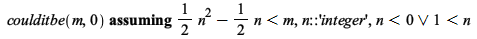 `assuming`([coulditbe(m, 0)], [`<`(`+`(`*`(`/`(1, 2), `*`(`^`(n, 2))), `-`(`*`(`/`(1, 2), `*`(n)))), m), n::'integer', Or(`<`(n, 0), `<`(1, n))]); 