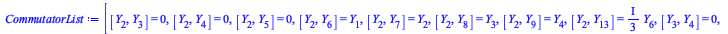 Typesetting:-mprintslash([CommutatorList := [[Y[2], Y[3]] = 0, [Y[2], Y[4]] = 0, [Y[2], Y[5]] = 0, [Y[2], Y[6]] = Y[1], [Y[2], Y[7]] = Y[2], [Y[2], Y[8]] = Y[3], [Y[2], Y[9]] = Y[4], [Y[2], Y[13]] = `...