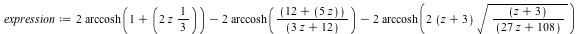 expression := `+`(`*`(2, `*`(arccosh(`+`(1, `*`(`+`(`*`(2, `*`(z))), `/`(1, 3)))))), `-`(`*`(2, `*`(arccosh(`/`(`*`(`+`(12, `*`(5, `*`(z)))), `*`(`+`(`*`(3, `*`(z)), 12))))))), `-`(`*`(2, `*`(arccosh(...