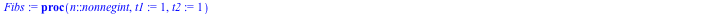 proc (n::nonnegint, t1 := 1, t2 := 1) subsop(4 = NULL, op(FibsHelper)); FibsHelper(0) := t1; FibsHelper(1) := t2; FibsHelper(n) end proc